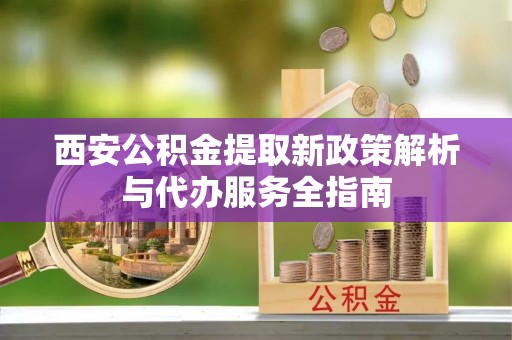 太原西安公积金提取新政策解析与代办服务全指南