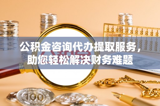 太原公积金咨询代办提取服务，助您轻松解决财务难题