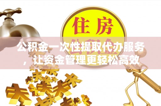 太原公积金一次性提取代办服务，让资金管理更轻松高效
