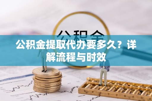 太原公积金提取代办要多久？详解流程与时效