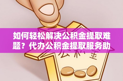 太原如何轻松解决公积金提取难题？代办公积金提取服务助您一臂之力