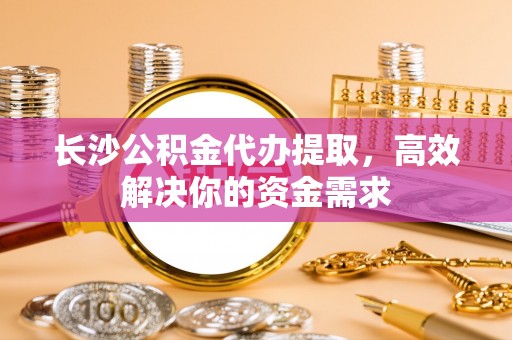 太原长沙公积金代办提取，高效解决你的资金需求