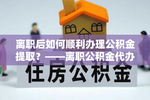 太原离职后如何顺利办理公积金提取？——离职公积金代办提取全攻略