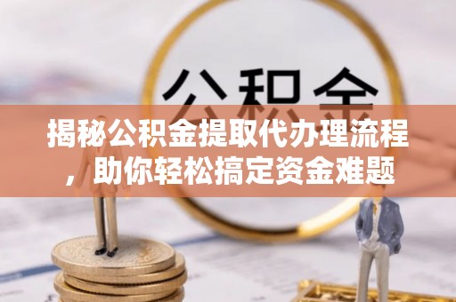 太原揭秘公积金提取代办理流程，助你轻松搞定资金难题
