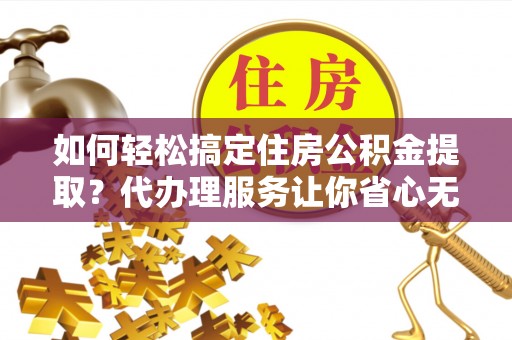 太原如何轻松搞定住房公积金提取？代办理服务让你省心无忧