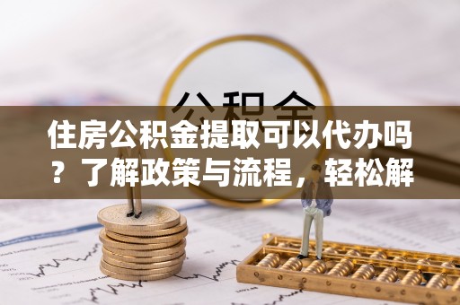 太原住房公积金提取可以代办吗？了解政策与流程，轻松解决疑惑