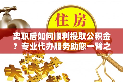 太原离职后如何顺利提取公积金？专业代办服务助您一臂之力