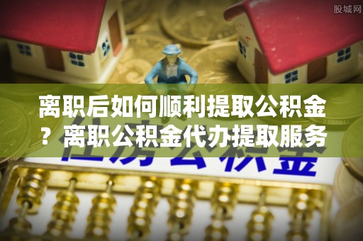 太原离职后如何顺利提取公积金？离职公积金代办提取服务助力无忧办理