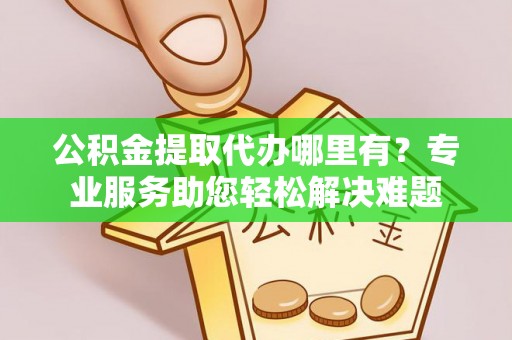 太原公积金提取代办哪里有？专业服务助您轻松解决难题