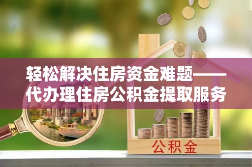 太原轻松解决住房资金难题——代办理住房公积金提取服务详解