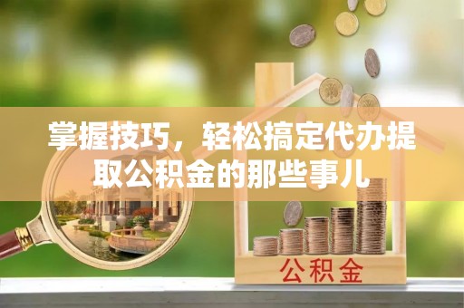 太原掌握技巧，轻松搞定代办提取公积金的那些事儿