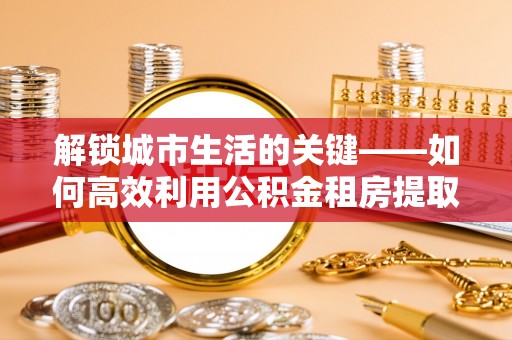 太原解锁城市生活的关键——如何高效利用公积金租房提取实现居住自由