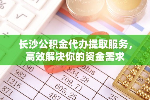 太原长沙公积金代办提取服务，高效解决你的资金需求
