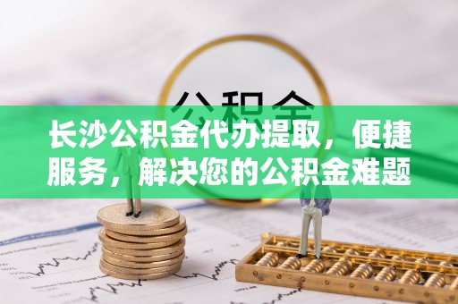 太原长沙公积金代办提取，便捷服务，解决您的公积金难题