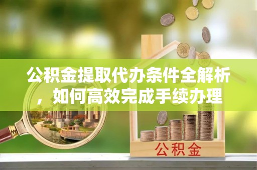 太原公积金提取代办条件全解析，如何高效完成手续办理