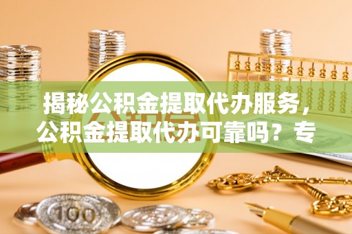 太原揭秘公积金提取代办服务，公积金提取代办可靠吗？专业解析与实用指南