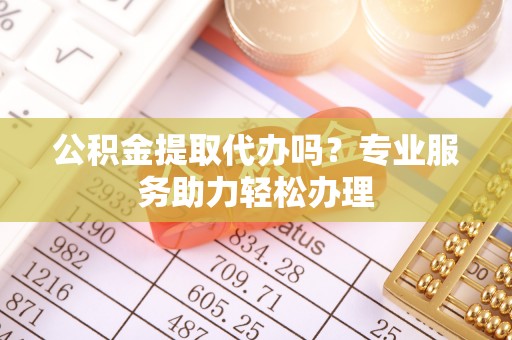 太原公积金提取代办吗？专业服务助力轻松办理
