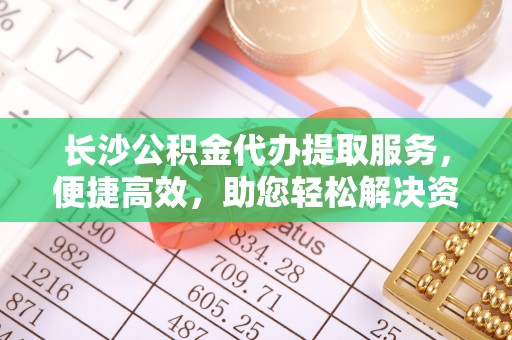 太原长沙公积金代办提取服务，便捷高效，助您轻松解决资金需求