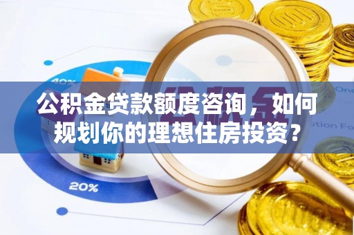 太原公积金贷款额度咨询，如何规划你的理想住房投资？