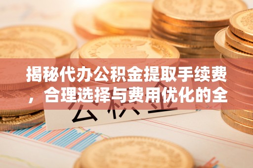 太原揭秘代办公积金提取手续费，合理选择与费用优化的全面解析