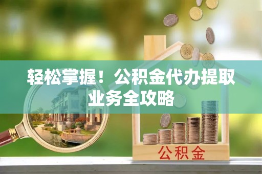 太原轻松掌握！公积金代办提取业务全攻略