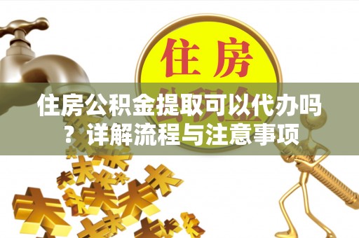 太原住房公积金提取可以代办吗？详解流程与注意事项