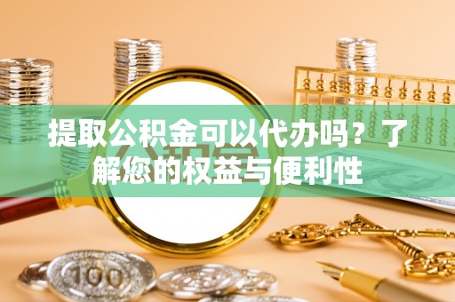 太原提取公积金可以代办吗？了解您的权益与便利性