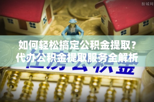 太原如何轻松搞定公积金提取？代办公积金提取服务全解析