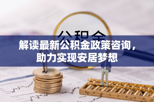 太原解读最新公积金政策咨询，助力实现安居梦想