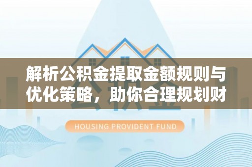 太原解析公积金提取金额规则与优化策略，助你合理规划财务未来