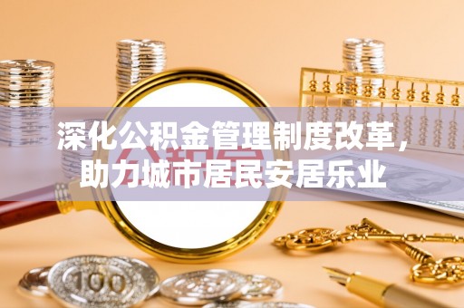 太原深化公积金管理制度改革，助力城市居民安居乐业