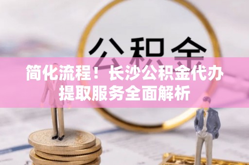 太原简化流程！长沙公积金代办提取服务全面解析