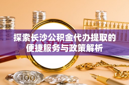 太原探索长沙公积金代办提取的便捷服务与政策解析