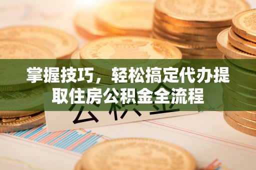 太原掌握技巧，轻松搞定代办提取住房公积金全流程