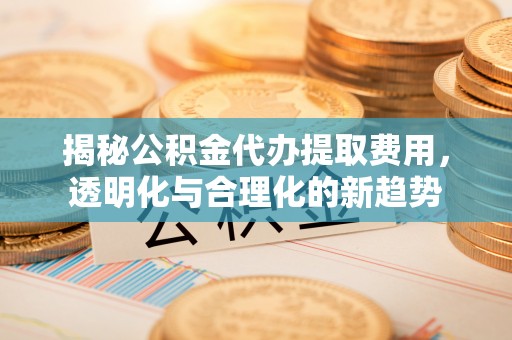 太原揭秘公积金代办提取费用，透明化与合理化的新趋势