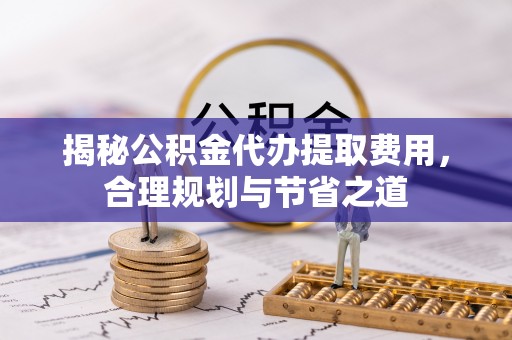 太原揭秘公积金代办提取费用，合理规划与节省之道