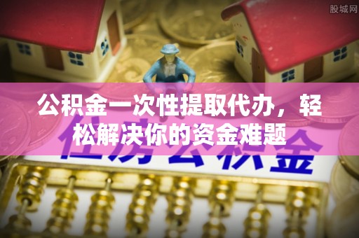 太原公积金一次性提取代办，轻松解决你的资金难题