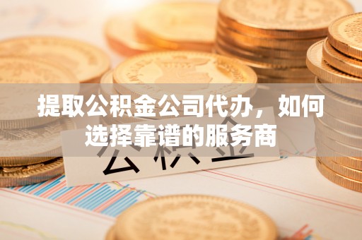 太原提取公积金公司代办，如何选择靠谱的服务商