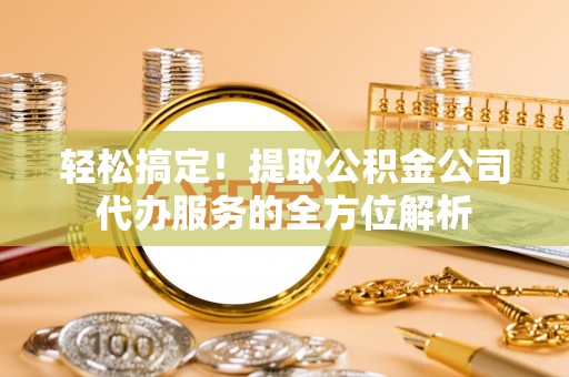 太原轻松搞定！提取公积金公司代办服务的全方位解析