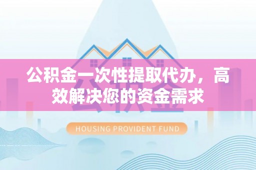 太原公积金一次性提取代办，高效解决您的资金需求