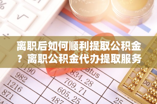 太原离职后如何顺利提取公积金？离职公积金代办提取服务来帮忙