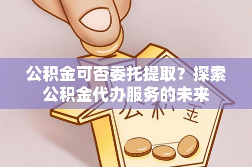 太原公积金可否委托提取？探索公积金代办服务的未来