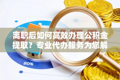 太原离职后如何高效办理公积金提取？专业代办服务为您解忧