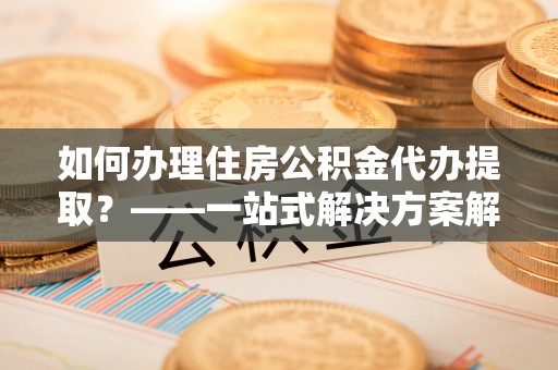 太原如何办理住房公积金代办提取？——一站式解决方案解析