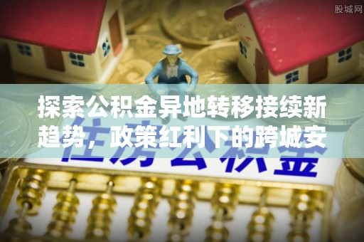 太原探索公积金异地转移接续新趋势，政策红利下的跨城安居梦想
