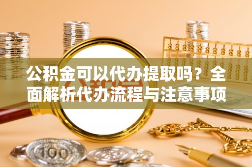 太原公积金可以代办提取吗？全面解析代办流程与注意事项