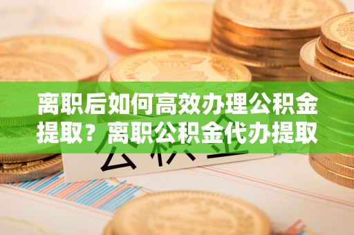 太原离职后如何高效办理公积金提取？离职公积金代办提取全攻略
