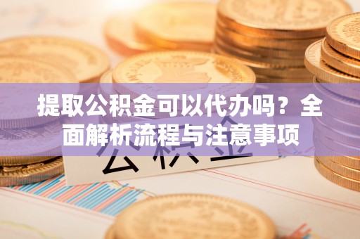 太原提取公积金可以代办吗？全面解析流程与注意事项