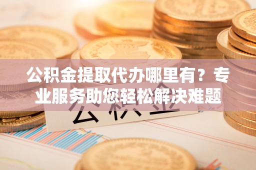 太原公积金提取代办哪里有？专业服务助您轻松解决难题