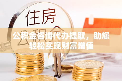 太原公积金咨询代办提取，助您轻松实现财富增值